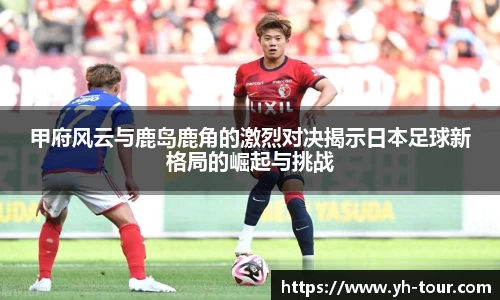 甲府风云与鹿岛鹿角的激烈对决揭示日本足球新格局的崛起与挑战